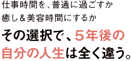 仕事時間を、普通に過ごすか癒し&美容時間にするかその選択で、5年後の自分の人生は全く違う。